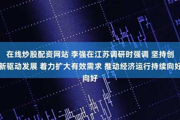 在线炒股配资网站 李强在江苏调研时强调 坚持创新驱动发展 着力扩大有效需求 推动经济运行持续向好