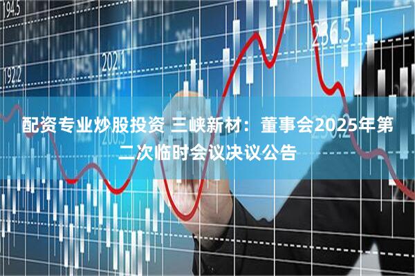 配资专业炒股投资 三峡新材：董事会2025年第二次临时会议决议公告