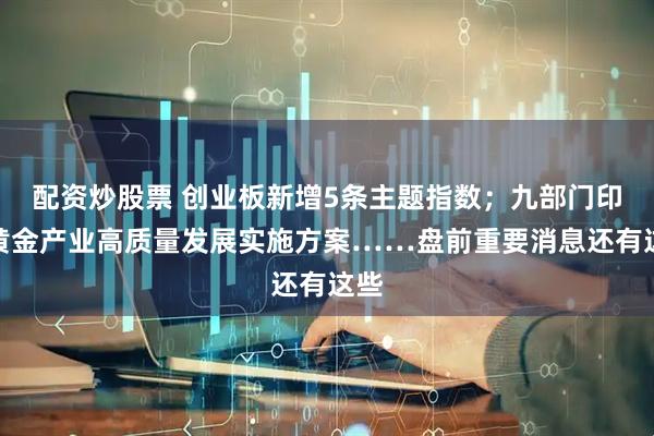 配资炒股票 创业板新增5条主题指数；九部门印发黄金产业高质量发展实施方案……盘前重要消息还有这些