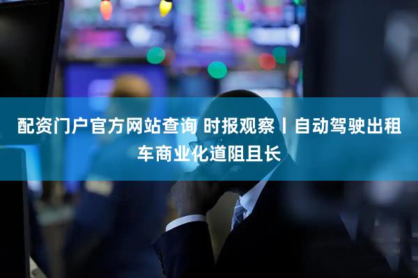 配资门户官方网站查询 时报观察丨自动驾驶出租车商业化道阻且长