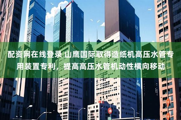 配资网在线登录 山鹰国际取得造纸机高压水管专用装置专利，提高高压水管机动性横向移动