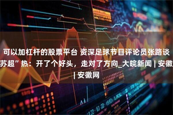 可以加杠杆的股票平台 资深足球节目评论员张路谈“苏超”热：开了个好头，走对了方向_大皖新闻 | 安徽网