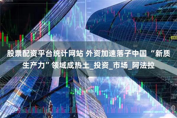 股票配资平台统计网站 外资加速落子中国 “新质生产力”领域成热土_投资_市场_阿法拉