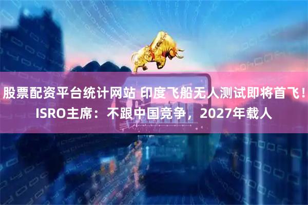 股票配资平台统计网站 印度飞船无人测试即将首飞！ISRO主席：不跟中国竞争，2027年载人