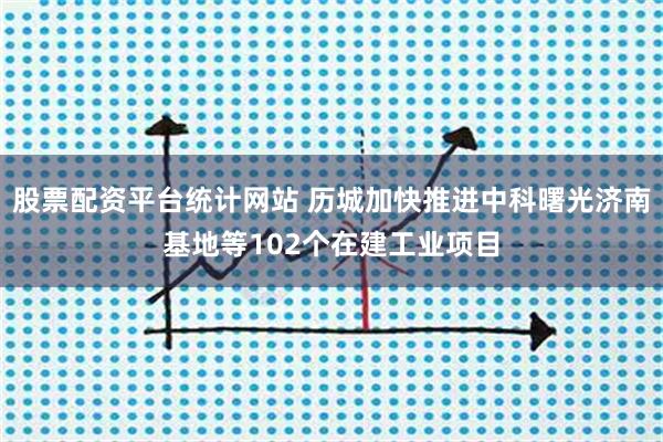 股票配资平台统计网站 历城加快推进中科曙光济南基地等102个在建工业项目