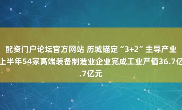 配资门户论坛官方网站 历城锚定“3+2”主导产业，上半年54家高端装备制造业企业完成工业产值36.7亿元