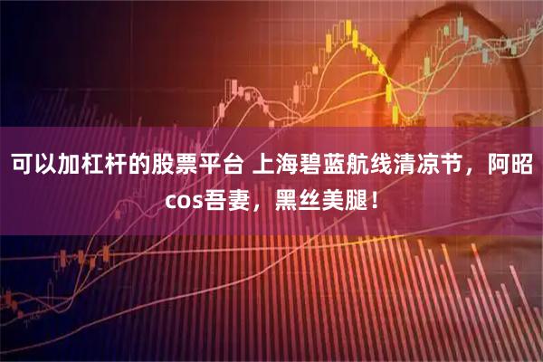 可以加杠杆的股票平台 上海碧蓝航线清凉节，阿昭cos吾妻，黑丝美腿！