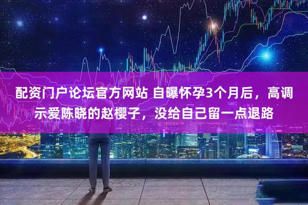 配资门户论坛官方网站 自曝怀孕3个月后，高调示爱陈晓的赵樱子，没给自己留一点退路