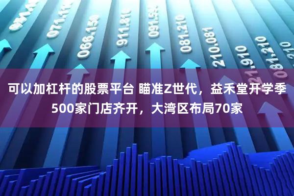 可以加杠杆的股票平台 瞄准Z世代，益禾堂开学季500家门店齐开，大湾区布局70家