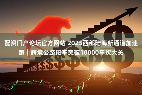 配资门户论坛官方网站 2025西部陆海新通道加速跑｜跨境公路班车突破10000车次大关