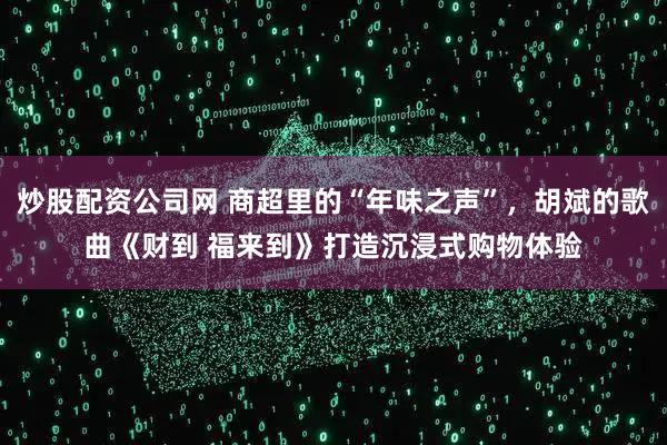 炒股配资公司网 商超里的“年味之声”，胡斌的歌曲《财到 福来到》打造沉浸式购物体验